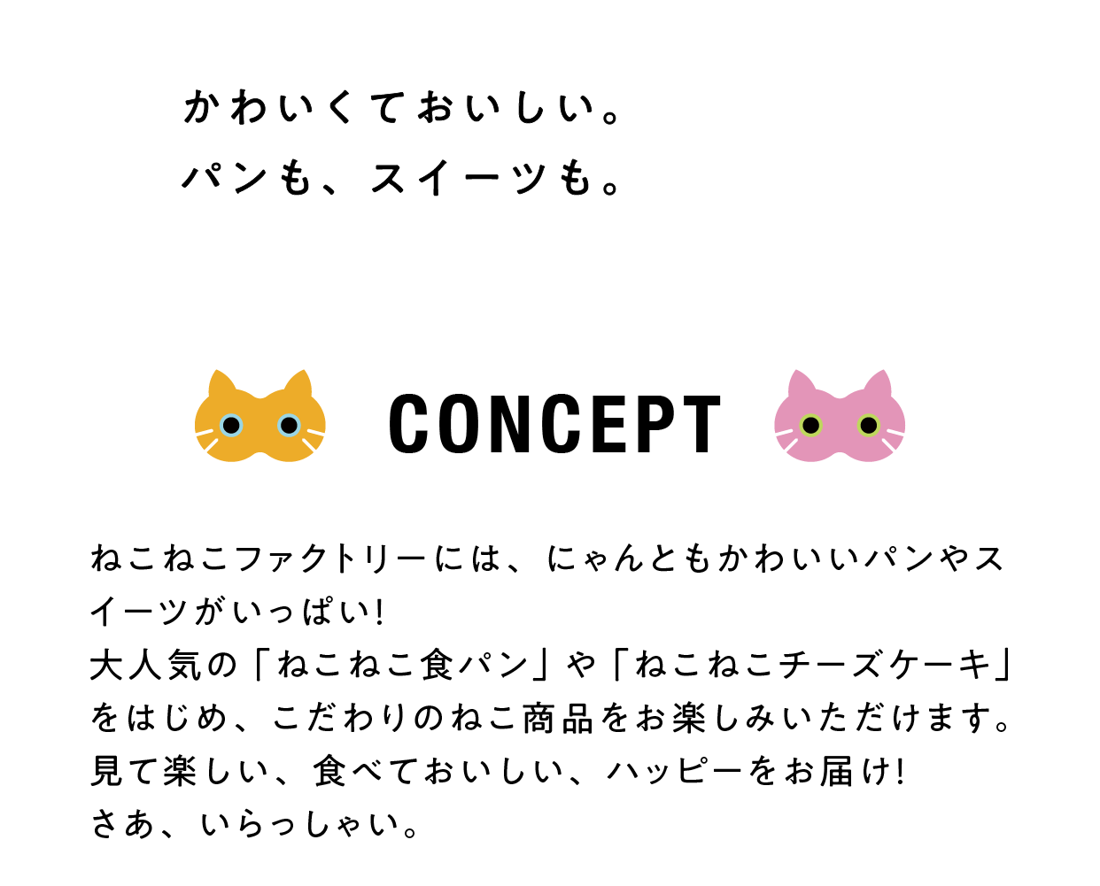 かわいくておいしい。
					パンも、スイーツも。
					CONCEPT
					ねこねこファクトリーには、にゃんともかわいいパンやスイーツがいっぱい！
					大人気の「ねこねこ食パン」や「ねこねこチーズケーキ」をはじめ、こだわりのねこ商品をお楽しみいただけます。
					見て楽しい、食べておいしい、ハッピーをお届け！
					さあ、いらっしゃい。